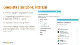 Completa l’iscrizione: interessi
Comparirà la pagina "Sfoglia gli interessi".
A seconda degli argomenti, ti verranno
proposti dei contatti da seguire.
Se lo desideri selezionane qualcuno
Altrimenti se non sei interessato o hai fretta
premi semplicemente il bottone blu "Passo
successivo".
 