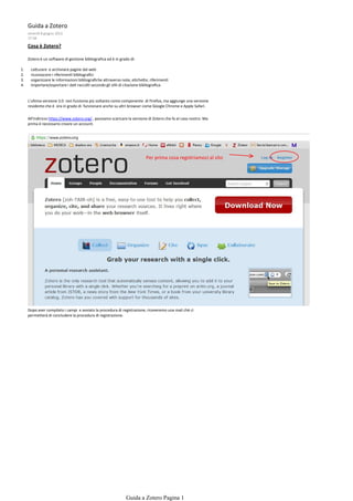 Guida a Zotero
     venerdì 8 giugno 2012
     17:58

     Cosa è Zotero?

     Zotero è un software di gestione bibliografica ed è in grado di:

1.    ca urare e archiviare pagine dal web
2.    riconoscere i riferimen bibliograﬁci
3.    organizzare le informazioni bibliograﬁche a raverso note, e che e, riferimen
4.    importare/esportare i da raccol secondo gli s li di citazione bibliograﬁca.


     L'ultima versione 3.0 non funziona più soltanto come componente di Firefox, ma aggiunge una versione
     residente che è ora in grado di funzionare anche su altri browser come Google Chrome e Apple Safari.

     All'indirizzo https://www.zotero.org/ , possiamo scaricare la versione di Zotero che fa al caso nostro. Ma
     prima è necessario creare un account.




                                                                          Per prima cosa registriamoci al sito




     Dopo aver compilato i campi e avviato la procedura di registrazione, riceveremo una mail chè ci
     permetterà di concludere la procedura di registrazione.




                                                               Guida a Zotero Pagina 1
 