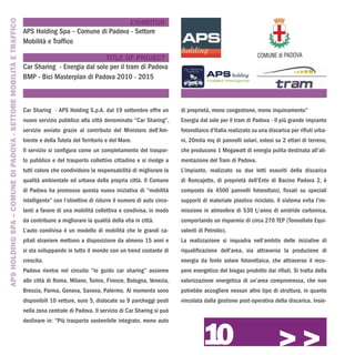 APS HOLDING SPA – COMUNE DI PADOVA - SETTORE MOBILITÀ E TRAFFICO
                                                                                                      EXHIBITOR
                                                                   APS Holding Spa – Comune di Padova - Settore
                                                                   Mobilità e Traffico

                                                                                                TITLE OF PROJECT
                                                                   Car Sharing - Energia dal sole per il tram di Padova
                                                                   BMP - Bici Masterplan di Padova 2010 - 2015



                                                                   Car Sharing - APS Holding S.p.A. dal 19 settembre offre un          di proprietà, meno congestione, meno inquinamento”
                                                                   nuovo servizio pubblico alla città denominato “Car Sharing”,        Energia dal sole per il tram di Padova - Il più grande impianto
                                                                   servizio avviato grazie al contributo del Ministero dell’Am-        fotovoltaico d’Italia realizzato su una discarica per rifiuti urba-
                                                                   biente e della Tutela del Territorio e del Mare.                    ni, 20mila mq di pannelli solari, estesi su 2 ettari di terreno,
                                                                   Il servizio si configura come un completamento del traspor-         che producono 1 Megawatt di energia pulita destinata all’ali-
                                                                   to pubblico e del trasporto collettivo cittadino e si rivolge a     mentazione del Tram di Padova.
                                                                   tutti coloro che condividono la responsabilità di migliorare la     L’impianto, realizzato su due lotti esauriti della discarica
                                                                   qualità ambientale ed urbana della propria città. Il Comune         di Roncajette, di proprietà dell’Ente di Bacino Padova 2, è
                                                                   di Padova ha promosso questa nuova iniziativa di “mobilità          composto da 4500 pannelli fotovoltaici, fissati su speciali
                                                                   intelligente” con l’obiettivo di ridurre il numero di auto circo-   supporti di materiale plastico riciclato. Il sistema evita l’im-
                                                                   lanti a favore di una mobilità collettiva e condivisa, in modo      missione in atmosfera di 530 t/anno di anidride carbonica,
                                                                   da contribuire a migliorare la qualità della vita in città.         comportando un risparmio di circa 270 TEP (Tonnellate Equi-
                                                                   L’auto condivisa è un modello di mobilità che le grandi ca-         valenti di Petrolio).
                                                                   pitali straniere mettono a disposizione da almeno 15 anni e         La realizzazione si inquadra nell’ambito delle iniziative di
                                                                   si sta sviluppando in tutto il mondo con un trend costante di       riqualificazione dell’area, sia attraverso la produzione di
                                                                   crescita.                                                           energia da fonte solare fotovoltaica, che attraverso il recu-
                                                                   Padova rientra nel circuito “Io guido car sharing” assieme          pero energetico del biogas prodotto dai rifiuti. Si tratta della
                                                                   alle città di Roma, Milano, Torino, Firenze, Bologna, Venezia,      valorizzazione energetica di un’area compromessa, che non
                                                                   Brescia, Parma, Genova, Savona, Palermo. Al momento sono            potrebbe accogliere nessun altro tipo di struttura, in quanto
                                                                   disponibili 10 vetture, euro 5, dislocate su 9 parcheggi posti      vincolata dalla gestione post-operativa della discarica. Insie-
                                                                   nella zona centrale di Padova. Il servizio di Car Sharing si può




                                                                                                                                                 10
                                                                   declinare in: “Più trasporto sostenibile integrato, meno auto


                                                                                                                                                                                   >>>
 