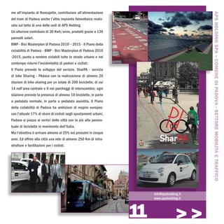 me all’impianto di Roncajette, contribuisce all’alimentazione




                                                                                             APS HOLDING SPA – COMUNE DI PADOVA - SETTORE MOBILITÀ E TRAFFICO
del tram di Padova anche l’altro impianto fotovoltaico realiz-
zato sul tetto di una delle sedi di APS Holding.
Un ulteriore contributo di 30 Kwh/anno, prodotti grazie a 136
pannelli solari.
BMP - Bici Masterplan di Padova 2010 – 2015 - Il Piano della
ciclabilità di Padova - BMP - Bici Masterplan di Padova 2010
-2015, punta a rendere ciclabili tutte le strade urbane e nel
contempo ridurre l’incidentalità di pedoni e ciclisti.
Il Piano prevede lo sviluppo del servizio. SharPA - servizio
di bike Sharing - PAdova con la realizzazione di almeno 20
stazioni di bike sharing per un totale di 200 biciclette, di cui
14 nell’area centrale e 6 nei parcheggi di interscambio; ogni
stazione prevede la presenza di almeno 10 biciclette, in parte
a pedalata normale, in parte a pedalata assistita. Il Piano
della ciclabilità di Padova ha ambizioni di respiro europeo:
con l’attuale 17% di share di ciclisti negli spostamenti urbani,
Padova si piazza ai vertici delle città con la più alta percen-
tuale di biciclette in movimento dell’Italia.
Ma l’obiettivo è arrivare almeno al 25% nei prossimi in cinque
anni. Ed offrire alla città una rete di almeno 250 Km di infra-
strutture e facilitazioni per i ciclisti.




                                                                        info@apsholding.it
                                                                        www.apsholding.it



                                                                   11                 >>>
 