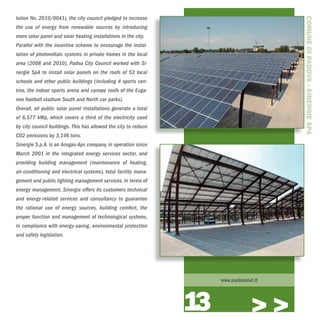 lution No. 2010/0041), the city council pledged to increase




                                                                                         COMUNE DI PADOVA - SINERGIE SPA
the use of energy from renewable sources by introducing
more solar panel and solar heating installations in the city.
Parallel with the incentive scheme to encourage the instal-
lation of photovoltaic systems in private homes in the local
area (2008 and 2010), Padoa City Council worked with Si-
nergie SpA to install solar panels on the roofs of 52 local
schools and other public buildings (including 4 sports cen-
tres, the indoor sports arena and canopy roofs of the Euga-
neo football stadium South and North car parks).
Overall, all public solar panel installations generate a total
of 6,577 kWp, which covers a third of the electricity used
by city council buildings. This has allowed the city to reduce
CO2 emissions by 3,146 tons.
Sinergie S.p.A. is an Acegas-Aps company, in operation since
March 2001 in the integrated energy services sector, and
providing building management (maintenance of heating,
air-conditioning and electrical systems), total facility mana-
gement and public lighting management services. In terms of
energy management, Sinergie offers its customers technical
and energy-related services and consultancy to guarantee
the rational use of energy sources, building comfort, the
proper function and management of technological systems,
in compliance with energy-saving, environmental protection
and safety legislation.




                                                                      www.padovanet.it




                                                                 13                >>>
 