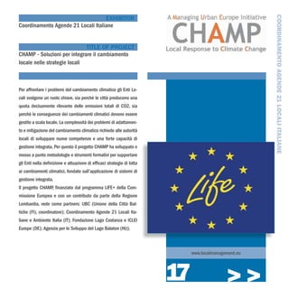 COORDINAMENTO AGENDE 21 LOCALI ITALIANE
                                    EXHIBITOR
Coordinamento Agende 21 Locali Italiane


                              TITLE OF PROJECT
CHAMP - Soluzioni per integrare il cambiamento
locale nelle strategie locali



Per affrontare i problemi del cambiamento climatico gli Enti Lo-
cali svolgono un ruolo chiave, sia perchè le città producono una
quota decisamente rilevante delle emissioni totali di CO2, sia
perchè le conseguenze dei cambiamenti climatici devono essere
gestite a scala locale. La complessità dei problemi di adattamen-
to e mitigazione del cambiamento climatico richiede alle autorità
locali di sviluppare nuove competenze e una forte capacità di
gestione integrata. Per questo il progetto CHAMP ha sviluppato e
messo a punto metodologie e strumenti formativi per supportare
gli Enti nella definizione e attuazione di efficaci strategie di lotta
ai cambiamenti climatici, fondate sull’applicazione di sistemi di
gestione integrata.
Il progetto CHAMP, finanziato dal programma LIFE+ della Com-
missione Europea e con un contributo da parte della Regione
Lombardia, vede come partners: UBC (Unione della Città Bal-
tiche (FI), coordinatore); Coordinamento Agende 21 Locali Ita-
liane e Ambiente Italia (IT); Fondazione Lago Costanza e ICLEI
Europe (DE); Agenzia per lo Sviluppo del Lago Balaton (HU).



                                                                              www.localmanagement.eu




                                                                         17                  >>>
 
