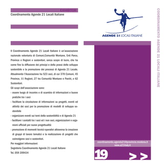 COORDINAMENTO AGENDE 21 LOCALI ITALIANE
                                    EXHIBITOR
Coordinamento Agende 21 Locali Italiane




Il Coordinamento Agende 21 Locali Italiane è un’associazione
nazionale volontaria di Comuni,Comunità Montane, Enti Parco,
Province e Regioni e sostenitori, senza scopo di lucro, che ha
come fine la diffusione dei principi e della prassi dello sviluppo
sostenibile e la promozione dei processi di Agenda 21 Locale.
Attualmente l’Associazione ha 523 soci, di cui 378 Comuni, 45
Province, 11 Regioni, 27 tra Comunità Montane e Parchi, e 62
Sostenitori.
Gli scopi dell’associazione sono:
- essere luogo di incontro e di scambio di informazioni e buone
 pratiche tra i soci
- facilitare la circolazione di informazioni su progetti, eventi ed
 attività dei soci per la promozione di modelli di sviluppo so-
 stenibile
- organizzare eventi sui temi della sostenibilità e di Agenda 21
- facilitare i contatti tra i soci ed i non soci, organizzazioni e orga-
 nismi ufficiali per nuove progettualità
- promozione di momenti tecnici-operativi attraverso la creazione
 di gruppi di lavoro tematici e la realizzazione di progetti che
 coinvolgono soci e sostenitori.
                                                                           coordinamento.agenda21@provincia.modena.it
Per maggiori informazioni:
                                                                                         www.a21italy.it



                                                                           19
Segreteria Coordinamento Agende 21 Locali Italiane
Tel. 059 209434

                                                                                                    >>>
 