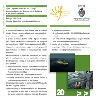 AGIRE – COMUNE DI VENEZIA
                                                                   EXHIBITOR
                            Agire – Agenzia Veneziana per l’Energia
                            Comune di Venezia – Assessorato all’Ambiente
                            e alle politiche giovanili
                                                         TITLE OF PROJECT
                            Energia dalle Onde
                            Nautica Sostenibile nella Laguna di Venezia



                            Il progetto analizza l’utilizzo delle onde del mare per produrre     si stanno affrontando sono:
                            energia elettrica, o idrogeno a basso costo, o acqua desaliniz-      - la verifica della qualità e dell’affidabilità della compo-
                            zata, senza produrre CO2.                                              nentistica
                            Il Comune di Venezia, tramite AGIRE – Agenzia Veneziana              - una volta verificati detti parametri, si eseguirà l’installa-
                            per l’Energia, con la collaborazione di privati che detengono          zione della versione finale dell’impianto
                            dei brevetti propri (GIANT - http://www.giantgiem.it; WEM -        u raccolta dati dal prototipo e successiva elaborazione;
                            http://www.wempower.it), sta supportando tale progetto di          u proposte per l’utilizzo di impianti che possano produrre e
                            sperimentazione per utilizzare le onde per generare energia          distribuire l’energia prodotta da tale sistema.
                            rinnovabile.
                            La sperimentazione ha portato alla realizzazione di 3 prototi-
                            pi, 2 da installare in mare aperto e 1 da installare in laguna.
                            L’installazione dei prototipi in mare aperto, sistema GIANT e
                            WEM, prevede:
                            u posizionamento dei dispositivi vicino alla piattaforma del
                               CNR, posta di fronte al Lido, e verifica iniziale del buon
                               funzionamento dei prototipi;
                            u raccolta dati dalle boe e successiva rielaborazione;
                            u proposte per l’utilizzo di impianti che possano produrre e
                               distribuire l’energia prodotta da tale sistema.
                            L’installazione del prototipo in laguna, sistema GIANT, avviata
                            nel mese di Agosto, prevede:




                                                                                                        20
                            u posizionamento in laguna di un modulo utile a monitorare,
                               per un periodo di dodici mesi, la potenzialità del sistema
                               per quanto concerne la produzione di energia. Gli step che
                                                                                                                                          >>>
 