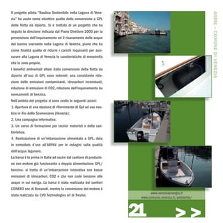 Il progetto pilota “Nautica Sostenibile nella Laguna di Vene-




                                                                                                       AGIRE – COMUNE DI VENEZIA
zia” ha avuto come obiettivo quello della conversione a GPL
della flotta da diporto. Si è trattato di un progetto che ha
seguito la direzione indicata dal Piano Direttore 2000 per la
prevenzione dell’inquinamento ed il risanamento delle acque
del bacino sversante nella Laguna di Venezia, piano che ha
come finalità quella di ridurre i carichi inquinanti per assi-
curare alla Laguna di Venezia le caratteristiche di mesotrofia
che le sono proprie.
I benefici ambientali attesi dalla conversione della flotta da
diporto all’uso di GPL sono notevoli: una consistente ridu-
zione delle emissioni contaminanti, idrocarburi incombusti,
riduzione di emissioni di CO2, riduzione dell’inquinamento da
sversamenti di benzina.
Nell’ambito del progetto si sono svolte le seguenti azioni:
1. Apertura di una stazione di rifornimento di Gpl ad uso nau-
tico in Rio della Scomenzera (Venezia);
2. Una campagna informativa;
3. Un corso di formazione per tecnici motoristi e della can-
tieristica;
4. Realizzazione di un’imbarcazione alimentata a GPL, data
in comodato d’uso all’ARPAV per le indagini sulla qualità
dell’acqua lagunare.
La barca è la prima in Italia ad uscire dal cantiere di produzio-
ne con motore già funzionante a doppia alimentazione GPL/
benzina: si tratta di un’imbarcazione innovativa con basse
emissioni di idrocarburi, CO2 e che non cede benzene alle
acque in cui naviga. La barca è stata realizzata dai cantieri
CONERO snc di Recanati, mentre la conversione del motore è
                                                                          www.veneziaenergia.it
stata realizzata da CVO Technologies srl di Treviso.
                                                                     www.comune.venezia.it/ambiente/



                                                                    21                   >>>
 