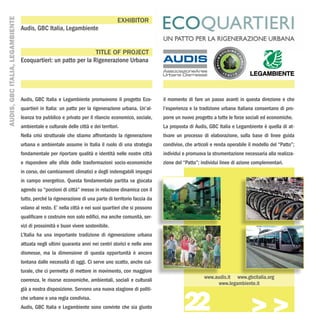 AUDIS, GBC ITALIA, LEGAMBIENTE
                                                                                   EXHIBITOR
                                 Audis, GBC Italia, Legambiente


                                                                TITLE OF PROJECT
                                 Ecoquartieri: un patto per la Rigenerazione Urbana




                                 Audis, GBC Italia e Legambiente promuovono il progetto Eco-           il momento di fare un passo avanti in questa direzione e che
                                 quartieri in Italia: un patto per la rigenerazione urbana. Un’al-     l’esperienza e la tradizione urbana italiana consentano di pro-
                                 leanza tra pubblico e privato per il rilancio economico, sociale,     porre un nuovo progetto a tutte le forze sociali ed economiche.
                                 ambientale e culturale delle città e dei territori.                   La proposta di Audis, GBC Italia e Legambiente è quella di at-
                                 Nella crisi strutturale che stiamo affrontando la rigenerazione       tivare un processo di elaborazione, sulla base di linee guida
                                 urbana e ambientale assume in Italia il ruolo di una strategia        condivise, che articoli e renda operabile il modello del “Patto”;
                                 fondamentale per riportare qualità e identità nelle nostre città      individui e promuova la strumentazione necessaria alla realizza-
                                 e rispondere alle sfide delle trasformazioni socio-economiche         zione del “Patto”; individui linee di azione complementari.
                                 in corso, dei cambiamenti climatici e degli inderogabili impegni
                                 in campo energetico. Questa fondamentale partita va giocata
                                 agendo su “porzioni di città” messe in relazione dinamica con il
                                 tutto, perché la rigenerazione di una parte di territorio faccia da
                                 volano al resto. E’ nella città e nei suoi quartieri che si possono
                                 qualificare o costruire non solo edifici, ma anche comunità, ser-
                                 vizi di prossimità e buon vivere sostenibile.
                                 L’Italia ha una importante tradizione di rigenerazione urbana
                                 attuata negli ultimi quaranta anni nei centri storici e nelle aree
                                 dismesse, ma la dimensione di questa opportunità è ancora
                                 lontana dalle necessità di oggi. Ci serve uno scatto, anche cul-
                                 turale, che ci permetta di mettere in movimento, con maggiore
                                                                                                                           www.audis.it www.gbcitalia.org
                                 coerenza, le risorse economiche, ambientali, sociali e culturali
                                                                                                                                 www.legambiente.it



                                                                                                                 22
                                 già a nostra disposizione. Servono una nuova stagione di politi-
                                 che urbane e una regia condivisa.
                                 Audis, GBC Italia e Legambiente sono convinte che sia giunto
                                                                                                                                                  >>>
 