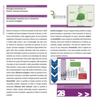 ROMAGNA INNOVAZIONE SRL
                                                                            EXHIBITOR
                          Romagna Innovazione srl
                          Partner: Comune di Cesena

                                                       TITLE OF PROJECT
                          Metodologia innovativa per la valutazione
                          di scenari energetici



                          Ridurre le emissioni di 130 mila tonnellate di CO2 entro il 2020       Densità energetica: misura il rapporto della quantità di energia
                          è l’obiettivo del Piano Energetico Comunale di Cesena. La defi-        primaria prodotta o risparmiata e l’area necessaria, in modo da
                          nizione dell’obiettivo è stata raggiunta grazie ad uno strumento       fornire indicazioni sull’ingombro di spazio necessario; Riutiliz-
                          progettato da Romagna Innovazione, RInnova, per la valutazione         zo/Smaltibilità: misura il grado di riciclabilità dell’infrastruttura
                          e l’analisi degli scenari e per il monitoraggio del piano stes-        utilizzata, intesa come facilità di smaltimento e/o riutilizzo, pe-
                          so. RInnova ha realizzato lo strumento per generare un vero e          ricolosità, impatto ambientale e vita utile dei materiali neces-
                          proprio “processo strategico” di definizione degli obiettivi ener-     sari per la sua costruzione; Economicità: stima il rapporto tra
                          getici della città, partendo dall’analisi delle best practices e       le emissioni risparmiate e il suo costo assoluto, fornendo un’in-
                          delle best technologies presenti sul panorama sia europeo che          dicazione del costo necessario per la riduzione di ogni singola
                          mondiale, per arrivare a costruire una metodologia che potesse         unità di anidride carbonica.
                          guidare gli amministratori nella scelta degli interventi concreti
                          da attuare nel campo del risparmio energetico, della produzione
                          di energia da fonti rinnovabili e della sostenibilità ambientale.
                          Nello specifico, è stato creato un modello facilmente configura-
                          bile e parametrizzabile in base alla realtà di riferimento. Lo stru-
                          mento valuta: Efficienza energetica: valuta la quantità di ener-
                          gia primaria (misurata in tonnellate equivalenti di petrolio, tep)
                          risparmiata, rapportata al totale di energia primaria consumata;
                          Rinnovabilità: valuta la quantità di energia primaria da fonte
                          rinnovabile prodotta, rapportata al totale di energia primaria
                          consumata; Riduzione delle emissioni: valuta la quantità di                                   www.romagnainnovazione.com




                                                                                                           28
                          emissioni ridotte, derivate dall’energia primaria risparmiata o
                          prodotta da fonte rinnovabile, rapportata al totale di emissioni
                          prodotte;
                                                                                                                                               >>>
 