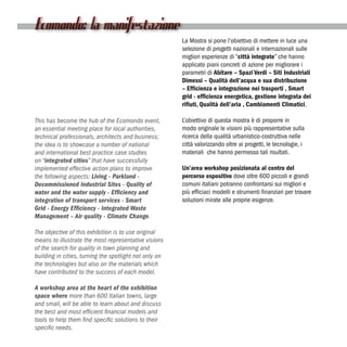 Ecomondo: la manifestazione
                                                        La Mostra si pone l’obiettivo di mettere in luce una
                                                        selezione di progetti nazionali e internazionali sulle
                                                        migliori esperienze di “città integrate” che hanno
                                                        applicato piani concreti di azione per migliorare i
                                                        parametri di Abitare – Spazi Verdi – Siti Industriali
                                                        Dimessi – Qualità dell’acqua e sua distribuzione
                                                        – Efficienza e integrazione nei trasporti , Smart
                                                        grid - efficienza energetica, gestione integrata dei
                                                        rifiuti, Qualità dell’aria , Cambiamenti Climatici.

This has become the hub of the Ecomondo event,          L’obiettivo di questa mostra è di proporre in
an essential meeting place for local authorities,       modo originale le visioni più rappresentative sulla
technical professionals, architects and business;       ricerca della qualità urbanistico-costruttiva nelle
the idea is to showcase a number of national            città valorizzando oltre ai progetti, le tecnologie, i
and international best practice case studies            materiali che hanno permesso tali risultati.
on “integrated cities” that have successfully
implemented effective action plans to improve           Un’area workshop posizionata al centro del
the following aspects: Living - Parkland -              percorso espositivo dove oltre 600 piccoli e grandi
Decommissioned Industrial Sites - Quality of            comuni italiani potranno confrontarsi sui migliori e
water and the water supply - Efficiency and             più efficiaci modelli e strumenti finanziari per trovare
integration of transport services - Smart               soluzioni mirate alle proprie esigenze.
Grid - Energy Efficiency - Integrated Waste
Management – Air quality - Climate Change.

The objective of this exhibition is to use original
means to illustrate the most representative visions
of the search for quality in town planning and
building in cities, turning the spotlight not only on
the technologies but also on the materials which
have contributed to the success of each model.

A workshop area at the heart of the exhibition
space where more than 600 Italian towns, large
and small, will be able to learn about and discuss
the best and most efficient financial models and
tools to help them find specific solutions to their
specific needs.
 