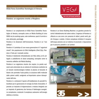 VEGA PARCO SCIENTIFICO TECNOLOGICO DI VENEZIA
                                      EXHIBITOR
VEGA Parco Scientifico Tecnologico di Venezia


                            TITLE OF PROJECT
Pandora: un organismo vivente a Marghera




Pandora è un ampliamento di VEGA Parco Scientifico Tecno-            Pandora è un Green Building Machine: un giardino pensile fa-
logico di Venezia, concepito come un Media Building di circa         vorirà l’abbattimento del calore estivo. L’ingresso di Pandora si
9000 mq tra working space, sala conferenze, spazi di servizio e      affaccia su una serra con presenza di alberi, pareti verdi, gio-
aree attrezzate, parcheggi.                                          chi d’acqua e sedute. L’intero complesso sfrutterà il recupero
Pandora è lo showroom dell’innovazione. Pandora è un “non            dell’acqua piovana con un sistema di accumulo e depurazione
edificio”.                                                           per il consumo potabile e usi sanitari.
Pandora è il prototipo di una nuova generazione di “organismi
viventi” che popoleranno la Città Intelligente (Chat City). Pan-
dora è l’hub per i nomadic worker.
Pandora è totalmente infrastutturato con fibra ottica, wi-fi, col-
legato a piattaforme di cloud computing, concepito come la
memoria collettiva del Media Buiding.
Pandora è un organismo vivente che respira. La parete sud-
ovest sarà schermata da un sistema di membrane costituite da
un tessuto nanotecnologico trattato al plasma al biossido di
titanio che permette l’auto-pulizia, la scissione delle molecole
delle polveri sottili, svolgendo un’importante azione disinqui-
nante dell’aria.
Pandora è a emissioni 0 grazie all’installazione di pannelli fo-
tovoltaici per la generazione di energia da fonte rinnovabile. E’
previsto un impianto di trigenerazione a metano integrato con                                   www.vegapark.ve.it




                                                                               35
un impianto di geotermia che fornisce il fabbisogno energeti-
co complessivo, rendendo il complesso autonomo nell’energia
elettrica e termica.
                                                                                                                >>>
 
