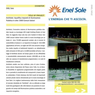 ENEL SOLE
                                               EXHIBITOR
ENEL Sole


                                TITLE OF PROJECT
Archilede: riqualifica impianti di illuminazione
Pubblica in oltre 1000 Comuni italiani



Archilede, l’innovativo sistema di illuminazione pubblica stra-
dale basato su tecnologia LED (Light Emitting Diode) di Enel
Sole, ha raggiunto dopo solo due anni risultati di rilievo: ben
1000 comuni italiani hanno scelto la nuova tecnologia per un
totale di circa 75.000 apparecchi venduti, che in termini di
sostenibilità si traduce in un risparmio di energia di 18,5 GWh
(gigawattora) all’anno, un taglio del 55% del consumo energe-
tico medio rispetto ai tradizionali impianti e un abbattimento
delle emissioni di CO2 pari a 12.800 tonnellate all’anno. I van-
taggi di Archilede durano nel tempo grazie ad una affidabilità
e manutenibilità estremamente elevate (100.000 ore di vita
utile con assenza di manutenzione programmata) e ai costi di
installazione contenuti.
Archilede emette una luce uniforme, priva di zone d’ombra,
senza alcuna dispersione del flusso verso l’alto, ha un’eleva-
ta flessibilità di regolazione programmabile del singolo punto
luce e permette lo smaltimento dei componenti a basso impat-
to ambientale. Il forte interesse che Enti Locali ed importanti
aziende private stanno dimostrando per la nuova tecnologia di
Enel Sole è la migliore testimonianza della forte innovazione
                                                                         Contact center 800 901 050
di mercato introdotta da “Archilede”, che se utilizzato su larga
                                                                   sole.segnalazioni@enel.it www.enelsole.it



                                                                   41
scala farà guadagnare alle città italiane una posizione di avan-
guardia nel campo dell’illuminazione pubblica sostenibile e nel
risparmio energetico.
                                                                                            >>>
 