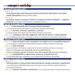 convegni e workshop
Mercoledì 9 Novembre 2011
15.00 - 16.30
   Presentazione Banca Dati Osservatorio Enti Locali Raccolte differenziate e sui relativi
   modelli organizzativi promosso da ANCI e CONAI
16.30 - 17.30
   Conferenza stampa e workshop: “Pandora: un organismo vivente a Marghera” – progetto e
   contenuti a cura di VEGA - Parco Scientifico e Tecnologico di Venezia
Giovedì 10 Novembre 2011
09.30 - 11.30 Città Sostenibile 2011: European Climate Champions
   a cura del Coordinamento delle Agende 21 Locali Italiane, eAmbiente ed Ecomondo
11.30 - 13.30 Dal Piano all’Azione: esperienze a confronto
   a cura del Coordinamento Agende 21 Locali italiane, eAmbiente ed Ecomondo
14.00 - 18.00 Intelligenze nelle città. Leggerezza e BIT. Da Italo Calvino a William Mitchell
   a cura di VEGA-Parco Scientifico e Tecnologico di Venezia, in collaborazione con eAmbiente ed Ecomondo
Venerdì 11 Novembre 2011
09.30 - 13.15 Patto dei Sindaci: azioni energetiche e di mobilità verso la sostenibilità degli enti
   a cura del Ministero dell’Ambiente e della Tutela del Territorio e del Mare, eAmbiente ed Ecomondo
14.00 - 16.00 Città sostenibili
   A cura del Ministero dell’Ambiente e della Tutela del Territorio e del Mare, eAmbiente ed Ecomondo
   Sessione 1: conversazione sulla sostenibilità, incontro con Guido Martinotti
   Sessione 2: la Mobilità sostenibile nel Territorio. Lancio della Campagna 2012 di Corrente in Movimento
16.00 - 18.00 ECOQUARTIERI: la rigenerazione urbana per la qualità della vita
   a cura di AUDIS, GBC Italia e Legambiente, con la collaborazione di eAmbiente ed Ecomondo
Sabato 12 Novembre 2011
09.00 - 11.00
   Città Sostenibile e il Network delle Città Interculturali: sinergie, interazione e progettualità
   a cura del laboratorio LEDI-CIRDFA dell’Università Ca’ Foscari di Venezia, eAmbiente, Network delle Città
   Interculturali ed Ecomondo



                                                                                               >>>
11.00 - 12.30 Costruire sostenibile, risparmiando a cura di Unaga, Greenaccord, eAmbiente ed Ecomondo
 