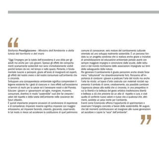 “
Stefania Prestigiacomo - Ministro dell’Ambiente e della
tutela del territorio e del mare

“Oggi l’impegno per la tutela dell’ecosistema è una sfida per gli
adulti ma anche per i più giovani. Spesso gli effetti dei comporta-
menti scarsamente sostenibili non sono immediatamente visibili
perché lontani da noi, nel tempo e nello spazio. Pertanto, è fonda-
mentale riuscire a percepire, grazie all’aiuto di insegnanti ed esperti,
gli effetti del nostro vivere e del nostro consumare sull’ambiente che
ci circonda.
Sviluppare una consapevolezza ambientale significa comprendere il
legame esistente fra i gesti di ciascuno e i loro effetti sull’ecosistema
in termini di rischi per la salute ed il benessere nostri e del Pianeta.
                                                                            comune di conoscenze: vero motore del cambiamento culturale
                                                                            orientato ad uno sviluppo realmente sostenibile. È un percorso fon-
                                                                            dato su un progetto condiviso che si realizza anche grazie a iniziative
                                                                            di sensibilizzazione ed educazione ambientale portate avanti con
                                                                            sempre maggiore impegno e convinzione dalle scuole, dalle istitu-
                                                                            zioni e dal mondo ricchissimo delle associazioni impegnate sui temi
                                                                            della salvaguardia della natura.
                                                                            Per generare il cambiamento è giusto percorrere anche strade forse
                                                                            meno ‘’istituzionali’’ ma straordinariamente forti. Pensiamo all’im-
                                                                            portanza di condurre i giovani a praticare l’arte del riciclo ma anche
                                                                            l’arte da riciclo: un’opera d’arte costruita con materiali riciclati rap-
                                                                            presenta il simbolo di come, creativamente, sia possibile cambiare
                                                                            l’approccio stesso alla realtà che ci circonda, in una prospettiva in
Educare i giovani e i giovanissimi ad agire, mangiare, muoversi,            cui la libertà e la bellezza del gesto artistico trasferiscono libertà
consumare, divertirsi in modo “sostenibile” vuol dire far crescere i        e bellezza a ciò che proviene da un atto di rispetto e cura, e cioè
valori del rispetto e della tutela dell’ambiente nelle coscienze dei        quello di conferire nuovo valore e nuova vita a qualcosa che, altri-
futuri cittadini.                                                           menti, sarebbe un peso inerte per l’ambiente.
È quindi importante proporre occasioni di condivisione di esperienze        Eventi come Ecomondo offrono l’opportunità di sperimentare e
e di competenze. Imparare insieme significa imparare con maggior            osservare l’impegno concreto a favore della sostenibilità. Mi auguro




                                                                                                                                        ”
entusiasmo, ed imparare facendo, creando, giocando, osservando.             che tali momenti contribuiscano ad insegnare alle nuove generazioni
In tal modo si riesce ad accelerare la costituzione di quel patrimonio      ad ascoltare e capire la “voce” dell’ambiente”.
 