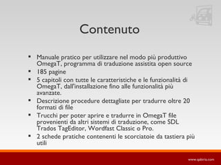 Contenuto Manuale pratico per utilizzare nel modo più produttivo OmegaT, programma di traduzione assistita open source 185 pagine 5 capitoli con tutte le caratteristiche e le funzionalità di OmegaT, dall'installazione fino alle funzionalità più avanzate. Descrizione procedure dettagliate per tradurre oltre 20 formati di file Trucchi per poter aprire e tradurre in OmegaT file provenienti da altri sistemi di traduzione, come SDL Trados TagEditor, Wordfast Classic o Pro. 2 schede pratiche contenenti le scorciatoie da tastiera più utili 