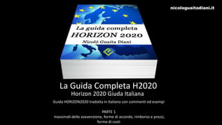 La Guida Completa H2020
Horizon 2020 Giuda Italiana
Guida HORIZON2020 tradotta in Italiano con commenti ed esempi
PARTE 1
massimali delle sovvenzione, forme di accordo, rimborso e prezzi,
forme di costi
nicologuaitadiani.it
 