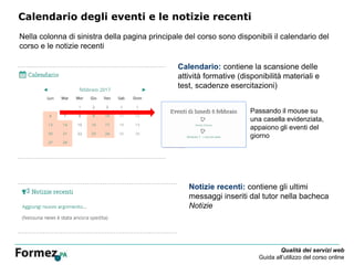 Qualità dei servizi web
Guida all’utilizzo del corso online
Calendario degli eventi e le notizie recenti
Nella colonna di sinistra della pagina principale del corso sono disponibili il calendario del
corso e le notizie recenti
Notizie recenti: contiene gli ultimi
messaggi inseriti dal tutor nella bacheca
Notizie
Calendario: contiene la scansione delle
attività formative (disponibilità materiali e
test, scadenze esercitazioni)
Passando il mouse su
una casella evidenziata,
appaiono gli eventi del
giorno
 