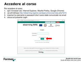 Qualità dei servizi web
Guida all’utilizzo del corso online
Accedere al corso
Per accedere al corso:
1. apri il browser (es. Internet Explorer, Mozilla Firefox, Google Chrome)
2. vai all’indirizzo http://elearning.regione.sardegna.it/course/view.php?id=5
3. inserisci la username e password che ti sono state comunicate via email
4. clicca sul pulsante Login
 