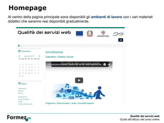 Qualità dei servizi web
Guida all’utilizzo del corso online
Homepage
Al centro della pagina principale sono disponibili gli ambienti di lavoro con i vari materiali
didattici che saranno resi disponibili gradualmente.
 