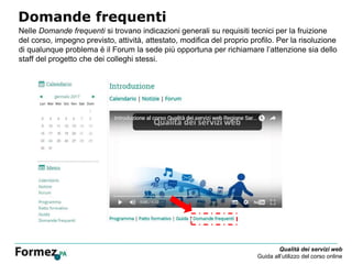 Qualità dei servizi web
Guida all’utilizzo del corso online
Domande frequenti
Nelle Domande frequenti si trovano indicazioni generali su requisiti tecnici per la fruizione
del corso, impegno previsto, attività, attestato, modifica del proprio profilo. Per la risoluzione
di qualunque problema è il Forum la sede più opportuna per richiamare l’attenzione sia dello
staff del progetto che dei colleghi stessi.
 