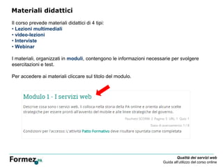 Qualità dei servizi web
Guida all’utilizzo del corso online
Materiali didattici
Il corso prevede materiali didattici di 4 tipi:
• Lezioni multimediali
• video-lezioni
• Interviste
• Webinar
I materiali, organizzati in moduli, contengono le informazioni necessarie per svolgere
esercitazioni e test.
Per accedere ai materiali cliccare sul titolo del modulo.
 