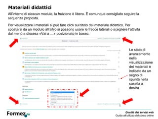 Qualità dei servizi web
Guida all’utilizzo del corso online
Materiali didattici
All'interno di ciascun modulo, la fruizione è libera. È comunque consigliato seguire la
sequenza proposta.
Per visualizzare i materiali si può fare click sul titolo del materiale didattico. Per
spostarsi da un modulo all’altro si possono usare le frecce laterali o scegliere l’attività
dal menù a discesa «Vai a …» posizionato in basso.
Lo stato di
avanzamento
nella
visualizzazione
dei materiali è
indicato da un
segno di
spunta nella
casella a
destra
 