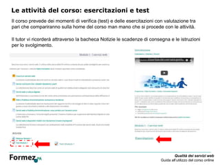 Qualità dei servizi web
Guida all’utilizzo del corso online
Le attività del corso: esercitazioni e test
Il corso prevede dei momenti di verifica (test) e delle esercitazioni con valutazione tra
pari che compariranno sulla home del corso man mano che si procede con le attività.
Il tutor vi ricorderà attraverso la bacheca Notizie le scadenze di consegna e le istruzioni
per lo svolgimento.
 