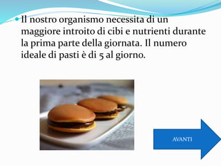 Il nostro organismo necessita di un
maggiore introito di cibi e nutrienti durante
la prima parte della giornata. Il numero
ideale di pasti è di 5 al giorno.
AVANTI
 