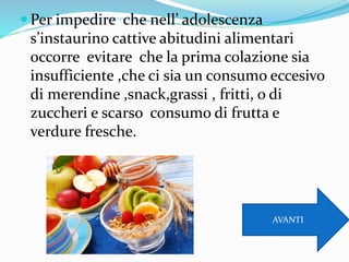  Per impedire che nell’ adolescenza
s’instaurino cattive abitudini alimentari
occorre evitare che la prima colazione sia
insufficiente ,che ci sia un consumo eccesivo
di merendine ,snack,grassi , fritti, o di
zuccheri e scarso consumo di frutta e
verdure fresche.
AVANTI
 