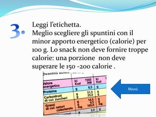 Leggi l’etichetta.
Meglio scegliere gli spuntini con il
minor apporto energetico (calorie) per
100 g. Lo snack non deve fornire troppe
calorie: una porzione non deve
superare le 150 -200 calorie .
Menù
 
