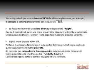 Siamo in grado di giocare con i comandi CSS che abbiamo già usato e, per esempio,
modificare le dimensioni solamente per eseguire un TEST.
• Lo facciamo inserendo un valore diverso per la proprietà "height".
Questo ti permette di avere una prima impressione di come risulterebbe un elemento
se si dovesse modificare - senza in realtà apportare modifiche al codice sorgente.
• Si può anche provare nuovi stili.
Per farlo, è necessario fare clic con il tasto destro del mouse nella finestra di destra,
quindi aggiungere una nuova proprietà.
Ad esempio, per nascondere la linea separatrice, dobbiamo inserire la seguente
nuova proprietà nella finestra a destra - "visibility: hidden;".
La linea tratteggiata sotto la barra di navigazione sarà invisibile.

10

 