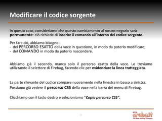 Modificare il codice sorgente
In questo caso, consideriamo che questo cambiamento al nostro negozio sarà
permanente: ciò richiede di inserire il comando all’interno del codice sorgente.
Per fare ciò, abbiamo bisogno:
- del PERCORSO ESATTO della voce in questione, in modo da poterlo modificare;
- del COMANDO in modo da poterlo nascondere.
Abbiamo già il secondo, manca solo il percorso esatto della voce. Lo troviamo
utilizzando il selettore di Firebug, facendo clic per evidenziare la linea tratteggiata.

La parte rilevante del codice compare nuovamente nella finestra in basso a sinistra.
Possiamo già vedere il percorso CSS della voce nella barra dei menu di Firebug.
Clicchiamo con il tasto destro e selezioniamo "Copia percorso CSS".

11

 