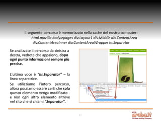 Il seguente percorso è memorizzato nella cache del nostro computer:
html.mozilla body.epages div.Layout1 div.Middle div.ContentArea
div.ContentAreaInner div.ContentAreaWrapper hr.Separator
Se analizzate il percorso da sinistra a
destra, vedrete che appaiono, dopo
ogni punto informazioni sempre più
precise.

L'ultima voce è "hr.Separator" – la
linea separatrice.
Se utilizziamo l'intero percorso,
allora possiamo essere certi che solo
questo elemento venga modificato e non ogni altro elemento altrove
nel sito che si chiami "Separator".
12

 