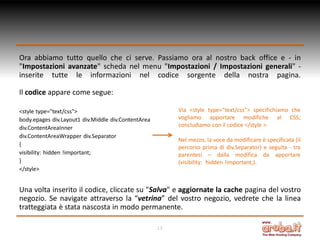 Ora abbiamo tutto quello che ci serve. Passiamo ora al nostro back office e - in
"Impostazioni avanzate" scheda nel menu "Impostazioni / Impostazioni generali" inserite tutte le informazioni nel codice sorgente della nostra pagina.
Il codice appare come segue:
Via <style type="text/css"> specifichiamo che
vogliamo apportare modifiche al CSS;
concludiamo con il codice </style >.

<style type="text/css">
body.epages div.Layout1 div.Middle div.ContentArea
div.ContentAreaInner
div.ContentAreaWrapper div.Separator
{
visibility: hidden !important;
}
</style>

Nel mezzo, la voce da modificare è specificata (il
percorso prima di div.Separator) e seguita - tra
parentesi – dalla modifica da apportare
(visibility: hidden !important;).

Una volta inserito il codice, cliccate su "Salva" e aggiornate la cache pagina del vostro
negozio. Se navigate attraverso la “vetrina” del vostro negozio, vedrete che la linea
tratteggiata è stata nascosta in modo permanente.
13

 