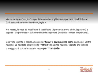 Via <style type="text/css"> specifichiamo che vogliamo apportare modifiche al
CSS; concludiamo con il codice </style >.
Nel mezzo, la voce da modificare è specificata (il percorso prima di div.Separator) e
seguita - tra parentesi – dalla modifica da apportare (visibility: hidden !important;).

Una volta inserito il codice, cliccate su "Salva" e aggiornate la cache pagina del vostro
negozio. Se navigate attraverso la “vetrina” del vostro negozio, vedrete che la linea
tratteggiata è stata nascosta in modo permanente.

14

 