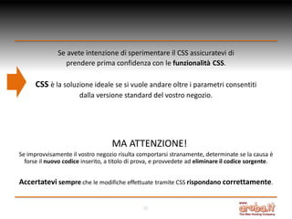 Se avete intenzione di sperimentare il CSS assicuratevi di
prendere prima confidenza con le funzionalità CSS.

CSS è la soluzione ideale se si vuole andare oltre i parametri consentiti
dalla versione standard del vostro negozio.

MA ATTENZIONE!
Se improvvisamente il vostro negozio risulta comportarsi stranamente, determinate se la causa è
forse il nuovo codice inserito, a titolo di prova, e provvedete ad eliminare il codice sorgente.

Accertatevi sempre che le modifiche effettuate tramite CSS rispondano correttamente.
15

 