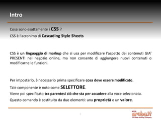 Intro
Cosa sono esattamente i CSS ?
CSS è l'acronimo di Cascading Style Sheets

CSS è un linguaggio di markup che si usa per modificare l'aspetto dei contenuti GIA’
PRESENTI nel negozio online, ma non consente di aggiungere nuovi contenuti o
modificarne le funzioni.

Per impostarlo, è necessario prima specificare cosa deve essere modificato.
Tale componente è noto come SELETTORE.
Viene poi specificato tra parentesi ciò che sta per accadere alla voce selezionata.
Questo comando è costituito da due elementi: una proprietà e un valore.

3

 
