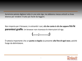 Avremmo potuto digitare tutto in una sola riga, ma abbiamo messo articoli su linee
diverse per rendere il tutto più facile da leggere.

Non importa per il browser, in entrambi i casi, ciò che conta è ciò che appare tra le

parentesi graffe. Un browser non riconosce le interruzioni di riga.

{……;……….;}
È tuttavia importante che un punto e virgola sia presente alla fine di ogni voce, poiché
funge da delimitatore.

5

 
