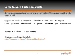 Come trovare il selettore giusto
Ora che abbiamo esaminato come è strutturato il codice CSS, possiamo considerare la
prossima sfida.
Supponiamo di voler nascondere manualmente un articolo nel nostro negozio.
Come

possiamo

individuare

il

giusto

Un add-on di Firefox ci aiuterà: Firebug.
Clicca su questo link per installarlo:
https://addons.mozilla.org/it/firefox/addon/firebug/

6

selettore

per

nasconderlo?

 