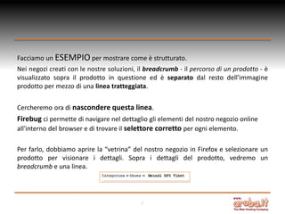 Facciamo un ESEMPIO per mostrare come è strutturato.
Nei negozi creati con le nostre soluzioni, il breadcrumb - il percorso di un prodotto - è
visualizzato sopra il prodotto in questione ed è separato dal resto dell'immagine
prodotto per mezzo di una linea tratteggiata.
Cercheremo ora di nascondere questa linea.

Firebug ci permette di navigare nel dettaglio gli elementi del nostro negozio online
all'interno del browser e di trovare il selettore corretto per ogni elemento.
Per farlo, dobbiamo aprire la “vetrina” del nostro negozio in Firefox e selezionare un
prodotto per visionare i dettagli. Sopra i dettagli del prodotto, vedremo un
breadcrumb e una linea.

7

 