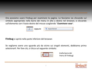 Ora possiamo usare Firebug per esaminare la pagina. Lo facciamo sia cliccando sul
simbolo appropriato nella barra dei menu in alto a destra nel browser, o cliccando
sull’elemento con il tasto destro del mouse scegliendo "Esaminare voce".
oppure

Firebug si aprirà nella parte inferiore del browser.
Se vogliamo avere uno sguardo più da vicino sui singoli elementi, dobbiamo prima
selezionarli. Per fare ciò, si clicca sul seguente simbolo:
(nella barra dei
menu di Firebug)

8

 
