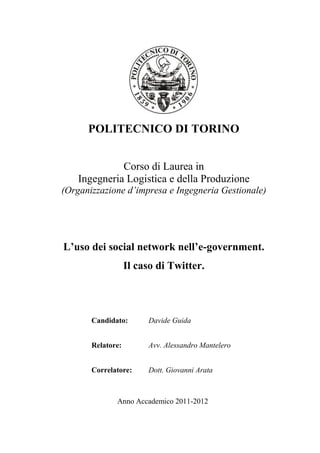 POLITECNICO DI TORINO


              Corso di Laurea in
    Ingegneria Logistica e della Produzione
(Organizzazione d’impresa e Ingegneria Gestionale)




L’uso dei social network nell’e-government.
                   Il caso di Twitter.



       Candidato:       Davide Guida


       Relatore:        Avv. Alessandro Mantelero


       Correlatore:     Dott. Giovanni Arata



              Anno Accademico 2011-2012
 