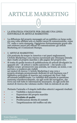 ARTICLE MARKETING
Ivano Esposito
www.integratedthinking.it
2
—  LA STRATEGIA VINCENTE PER CREARE UNA LINEA
EDITORIALE DI ARTICLE MARKETING
—  La diffusione del proprio messaggio ad un pubblico su larga scala
era una volta affidata solo ai classici mezzi di comunicazione, come
TV, radio e carta stampata. Oggigiorno fortunatamente grazie alla
rete esistono mezzi più efficaci di comunicazione: gli Article
Marketing ed i Comunicati Stampa.
—  L' ARTICLE MARKETING
Già praticata da tempo in America e nei paesi anglosassoni,
l’Article Marketing è una risorsa eccezionale per chiunque intenda
dare risalto al proprio marchio e alle pagine del proprio sito.
—  Si tratta di quella tecnica di pubblicazione di articoli divulgativi in
appositi siti – di settore o molto autorevoli – che tende a un
duplice scopo: promuovere una azienda, un brand, un nome, o un
servizio e a rendersi più visibili
nei motori di ricerca. L'Article Marketing è una vera e
propria strategia promozionale dedicata al web business con l'
obbiettivo principale di inserire nei contenuti dei Post i link
all'azienda pubblicizzata. La visibilità dell'azienda in questione
aumenta considerevolmente, sia agli occhi del navigatore, che
trova sul web tutte le informazioni necessarie, sia agli occhi dei
motori di ricerca che valutano molto i link in entrata di un sito
Pertanto l'azienda o il singolo individuo otterrà i seguenti risultati:
—  ——  Visibilità e Autorevolezza
—  ——  Espansione del proprio marchio
—  —— Backlinks di qualità
—  ——  Proliferazione diretta di contatti
—  ——  Targettizzazione del traffico sul sito 
 