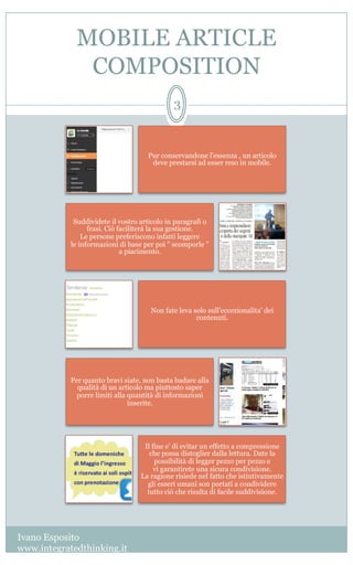 MOBILE ARTICLE
COMPOSITION
Ivano Esposito
www.integratedthinking.it
3
Pur conservandone l'essenza , un articolo
deve prestarsi ad esser reso in mobile. 
Suddividete il vostro articolo in paragrafi o
frasi. Ciò faciliterà la sua gestione.
Le persone preferiscono infatti leggere
le informazioni di base per poi " scomporle "
a piacimento.            
Non fate leva solo sull'eccezionalita' dei
contenuti.                                                         
Per quanto bravi siate, non basta badare alla
qualità di un articolo ma piuttosto saper
porre limiti alla quantità di informazioni
inserite.
Il fine e' di evitar un effetto a compressione
che possa distoglier dalla lettura. Date la
possibilità di legger pezzo per pezzo e
vi garantirete una sicura condivisione.                                                
La ragione risiede nel fatto che istintivamente
gli esseri umani son portati a condividere
tutto ciò che risulta di facile suddivisione.
 
