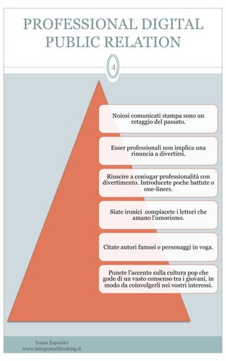 PROFESSIONAL DIGITAL
PUBLIC RELATION
Noiosi comunicati stampa sono un
retaggio del passato.
Esser professionali non implica una
rinuncia a divertirsi.
Riuscire a coniugar professionalità con
divertimento. Introducete poche battute o
one-liners.
Siate ironici compiacete i lettori che
amano l'umorismo.
Citate autori famosi e personaggi in voga.
Ponete l'accento sulla cultura pop che
gode di un vasto consenso tra i giovani, in
modo da coinvolgerli nei vostri interessi.
Ivano Esposito
www.integratedthinking.it
4
 