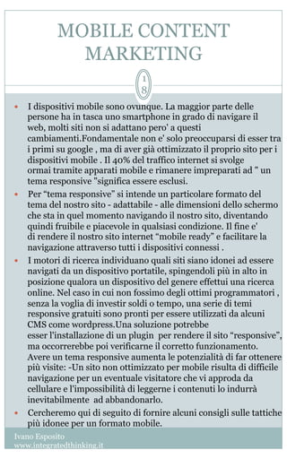 MOBILE CONTENT
MARKETING
Ivano Esposito
www.integratedthinking.it
1
8
—  I dispositivi mobile sono ovunque. La maggior parte delle
persone ha in tasca uno smartphone in grado di navigare il
web, molti siti non si adattano pero' a questi
cambiamenti.Fondamentale non e' solo preoccuparsi di esser tra
i primi su google , ma di aver già ottimizzato il proprio sito per i
dispositivi mobile . Il 40% del traffico internet si svolge
ormai tramite apparati mobile e rimanere impreparati ad " un
tema responsive "significa essere esclusi.
—  Per “tema responsive” si intende un particolare formato del
tema del nostro sito - adattabile - alle dimensioni dello schermo
che sta in quel momento navigando il nostro sito, diventando
quindi fruibile e piacevole in qualsiasi condizione. Il fine e'
di rendere il nostro sito internet “mobile ready” e facilitare la
navigazione attraverso tutti i dispositivi connessi .
—  I motori di ricerca individuano quali siti siano idonei ad essere
navigati da un dispositivo portatile, spingendoli più in alto in
posizione qualora un dispositivo del genere effettui una ricerca
online. Nel caso in cui non fossimo degli ottimi programmatori ,
senza la voglia di investir soldi o tempo, una serie di temi
responsive gratuiti sono pronti per essere utilizzati da alcuni
CMS come wordpress.Una soluzione potrebbe
esser l'installazione di un plugin  per rendere il sito “responsive”,
ma occorrerebbe poi verificarne il corretto funzionamento.  
Avere un tema responsive aumenta le potenzialità di far ottenere
più visite: -Un sito non ottimizzato per mobile risulta di difficile
navigazione per un eventuale visitatore che vi approda da
cellulare e l'impossibilità di leggerne i contenuti lo indurrà
inevitabilmente ad abbandonarlo.
—  Cercheremo qui di seguito di fornire alcuni consigli sulle tattiche
più idonee per un formato mobile.
 
