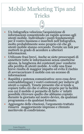 Mobile Marketing Tips and
Tricks
Ivano Esposito
www.integratedthinking.it
1
9
—  Un Infografica velocizza l'acquisizione di
informazioni consentendo un rapido accesso agli
utenti mobile. Individuate i punti fondamentali
per il vostro business e inseriteli nell'Infografica,
molto probabilmente sono proprio ciò che gli
utenti mobile stanno cercando. Fornite un link per
metterli in grado di accedere a ulteriori
informazioni.
—  Utilizzate frasi brevi. Anche se siete preoccupati di
annettere tutte le informazioni senza ometterne
alcuna, la lunghezza dei contenuti puo' condurre
alla perdita di utenti mobile. A volte una frase
breve risulta di maggior impatto ed evita il rischio
di sovraccaricare il mobile con un eccesso di
informazioni
—  Rapidità e potenza comunicativa: ecco cosa deve
contraddistinguer i vostri contenuti per indurre gli
utenti a copiarli. Tenete presente che si tende a
copiare tutto ciò che ci attira proprio per la facilità
con cui il mobile ci permette di farlo: e' infatti
possibile ritrovare quello che abbiamo copiato
durante la giornata sul nostro device, da qualsiasi
programma e da qualsiasi formato.
—  Aggiungete delle citazioni, l'argomento trattato
rimarrà̀ maggiormente impresso e ritenuto
meritevole di condivisione. 
 
