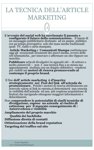 LA TECNICA DELL’ARTICLE
MARKETING
Ivano Esposito
www.integratedthinking.it
2
L‘avvento del social web ha surclassato il passato e
configurato il futuro della comunicazione. Il lancio di
un messaggio pubblicitario destinato ad un ampio pubblico
era un tempo prerogativa solo dei mass media tradizionali
quali TV, radio e carta stampata.
Article Marketing e Comunicati Stampa costituiscono
oggi gli eccezionali strumenti dei nuovi media, ovvero delle
reti telematiche., per innovare o affermare un sito Oppure un
marchio.
  Pubblicare articoli divulgativi in appositi siti – di settore o
molto autorevoli – non è una tecnica fine a se stessa ma
appositamente studiata con un doppio obbiettivo : rendersi
più visibili nei motori di ricerca promuovendo al
contempo il proprio brand.
Il fine dell’ article marketing è d’inserire
strategicamente nei Post dei link all'azienda da
promozionare. Poiché i motori di ricerca attribuiscono un
notevole valore ai link in entrata,si determinerà una crescita
in visibilità dell’azienda ed una più cospicua acquisizione di
fruitori che navigando ottengono maggiori informazioni e
delucidazioni.
Non comprendere le potenzialità di simili tecniche di
divulgazione, espone un azienda al rischio di
estinzione per il mancato conseguimento di :
Autorevolezza e visibilità
Ampliamento del proprio marchio
Qualità dei backlinks
Diffusione diretta di contatti
Ottimizzazione della brand reputation
Targeting del traffico sul sito
 