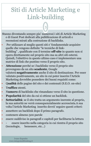 Siti di Article Marketing e
Link-building
Ivano Esposito
www.integratedthinking.it
3
Stanno diventando sempre piu' numerosi i siti di Article Marketing
e di Guest Post dedicati alla pubblicazione di articoli e
recensioni mirati alla costruzione di backlinks.
—   Per utilizzare al meglio questi siti e' fondamentale acquisire
quelle che vengono definite “le tecniche di link-
building" , qualificate con il termine off-site in quanto non si
opera direttamente sul proprio sito ma su altri siti esterni.
Quindi, l’obiettivo in questo ultimo caso é implementare una
matrice di link che puntino verso il proprio sito.
—  Attenzione perché se i backlinks verso il proprio sito
provengono da un sito scadente, Google
valuterá negativamente anche il sito di destinazione. Per esser
valutato positivamente, un sito in cui poter inserire l'Article
Marketing dovrebbe possedere dei buoni requisiti come: 
—  Qualitá delle pagine del sito e dei contenuti (S.E.O. on-site) 
—  Traffico utenti.
—  Numero di backlinks che rimandano verso il sito in questione.
—  Popolaritá del sito da cui si ottiene un backlink.
—  Settorialitá: se il sito tratta un argomento inerente al proprio,
la sua autorità ne verrà consequenzialmente accresciuta.A sua
volta l'Article Marketing  inserito dovrà' seguire questi criteri:
—  annettere un backlink dopo il primo paragrafo.
—  contenere almeno 500 parole
—  essere suddiviso in paragrafi e capitoli per facilitarne la lettura
—  -       essere inserito nella categoria in cui rientra il proprio sito
(tecnologie, benessere, etc…)
  
 