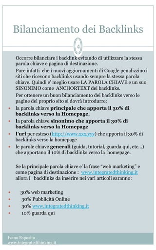 Bilanciamento dei Backlinks
Ivano Esposito
www.integratedthinking.it
4
  Occorre bilanciare i backlink evitando di utilizzare la stessa
parola chiave e pagina di destinazione.
Pare infatti  che i nuovi aggiornamenti di Google penalizzino i
siti che ricevono backlinks usando sempre la stessa parola
chiave. Quindi e' meglio usare LA PAROLA CHIAVE e un suo
SINONIMO come  ANCHORTEXT dei backlinks.
  Per ottenere un buon bilanciamento dei backlinks verso le
pagine del proprio sito si dovrà introdurre:   
—  la parola chiave principale che apporta il 30% di
backlinks verso la Homepage.
—  la parola chiave sinonimo che apporta il 30% di
backlinks verso la Homepage
—  l’url per esteso (http://www.xxx.yyy) che apporta il 30% di
backlinks verso la homepage  
—  le parole chiave generali (guida, tutorial, guarda qui, etc…)
che apportano il 10% di backlinks verso la  homepage.
Se la principale parola chiave e' la frase “web marketing” e
come pagina di destinazione : www.integratedthinking.it    
allora i   backlinks da inserire nei vari articoli saranno:                 
  
—      30% web marketing
—       30% Pubblicitá Online
—  30% www.integratedthinking.it
—  10% guarda qui
 