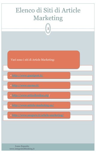 Elenco di Siti di Article
Marketing
Ivano Esposito
www.integratedthinking.it
5
Vari sono i siti di Article Marketing:
• http://www.guestpost.it/
• http://www.esymo.it/
• http://www.articolionline.org/
• http://www.article-marketing.eu/
• http://www.seoguru.it/article-marketing/
 