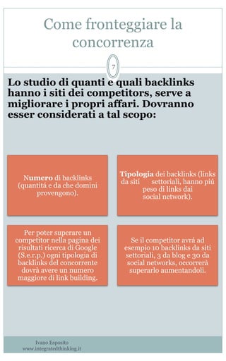 Come fronteggiare la
concorrenza
Ivano Esposito
www.integratedthinking.it
7
Numero di backlinks
(quantitá e da che domini
provengono).
Tipologia dei backlinks (links
da siti settoriali, hanno piú
peso di links dai
social network).
Per poter superare un
competitor nella pagina dei
risultati ricerca di Google
(S.e.r.p.) ogni tipologia di
backlinks del concorrente
dovrà avere un numero
maggiore di link building.
Se il competitor avrá ad
esempio 10 backlinks da siti
settoriali, 3 da blog e 30 da
social networks, occorrerà
superarlo aumentandoli.
Lo studio di quanti e quali backlinks
hanno i siti dei competitors, serve a
migliorare i propri affari. Dovranno
esser considerati a tal scopo:
 